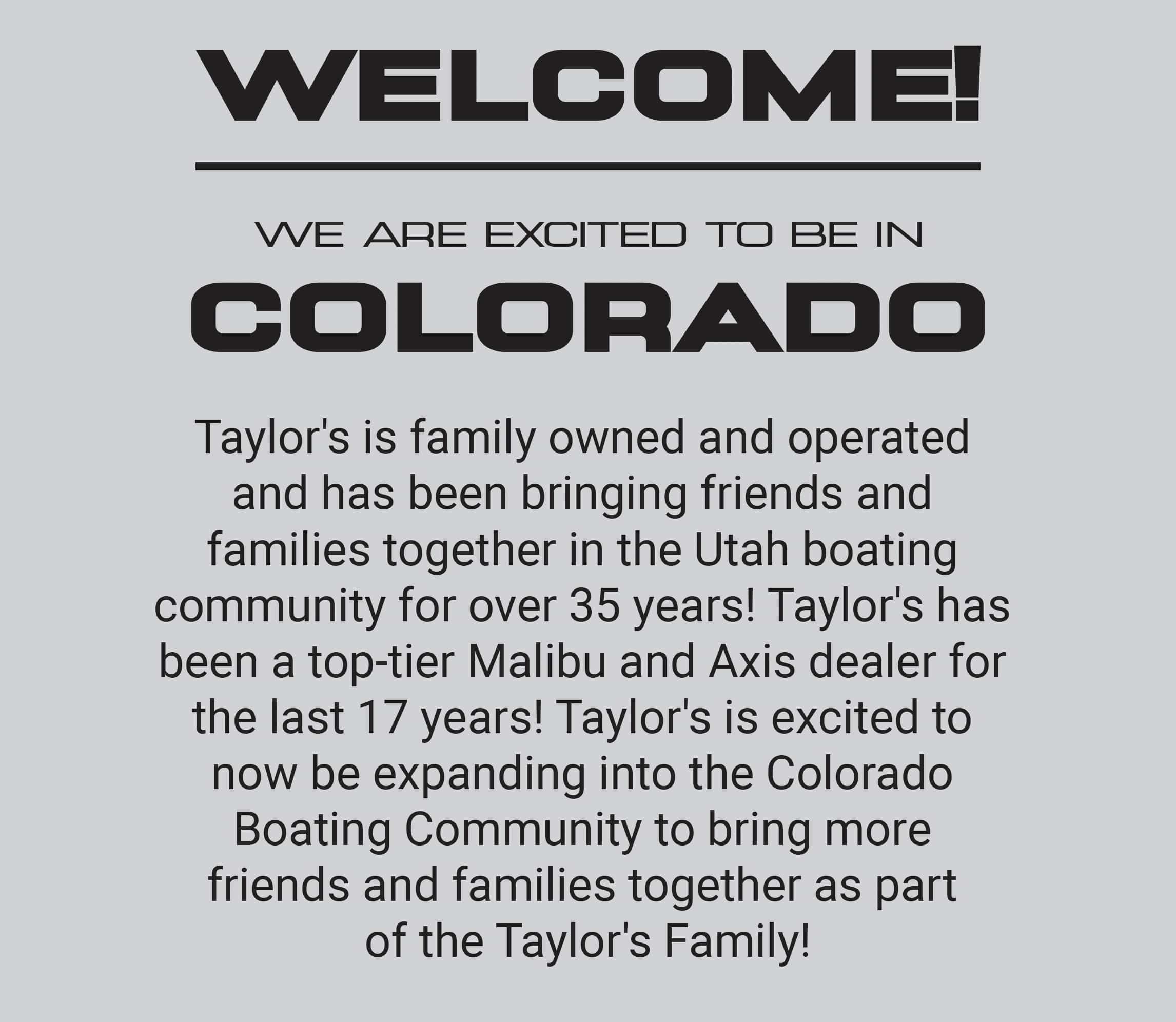  Taylor’s Boats – Your Premier Colorado Boat Dealer for Malibu & Axis Boats  Looking for a trusted boat dealer near you in Colorado? Welcome to Taylor’s Boats, your local source for Malibu Boats, Axis Boats, and premium new and used boats. Whether you're shopping for a performance wake boat, a family cruiser, or need expert boat service and repair, our Colorado team is here to help you get on the water—faster and with confidence.  🛥️ Why Choose Taylor’s Boats in Colorado? As a leading Colorado boat dealer, we bring over [X] years of experience in the marine industry. We're proud to be an authorized dealer for Malibu Boats and Axis Boats, offering one of the largest selections of performance wake and surf boats in the state.  ✅ Factory-trained Malibu & Axis experts ✅ Flexible financing options for all budgets ✅ Full-service boat repair & maintenance center ✅ Trade-ins and used boat inventory ✅ Convenient Colorado location & personalized service 🌊 Shop New Malibu Boats in Colorado As your trusted Malibu Boats dealer in Colorado, we carry the full lineup of wake and surf boats designed for the ultimate on-water experience. From the powerful Malibu Wakesetter series to the luxury M-Series, we’ll help you find the perfect boat for your lake lifestyle.  👉 Browse our current Malibu Boats for sale in Colorado 👉 Schedule a demo with our Colorado sales team  🌟 Your Axis Boats Dealer in Colorado Looking for cutting-edge performance at an incredible value? Our Colorado showroom features the latest Axis Boats, including the popular T-Series and A-Series models. Built by Malibu, Axis delivers everything you need for endless summer fun—without compromise.  👉 See our Axis Boats in stock now 👉 Ask about 2025 pre-orders and custom builds  🔧 Boat Service & Repairs in Colorado At Taylor’s Boats, we don’t just sell boats—we keep them running at peak performance. Our Colorado location includes a full-service boat repair shop, staffed by certified technicians. From routine maintenance to winterization and engine work, we've got you covered.  📍 Visit Our Colorado Location We're proud to serve boaters from across Colorado including [insert nearby cities/regions like Denver, Fort Collins, Colorado Springs, etc.]. Whether you're shopping for a boat dealer near you or scheduling a Malibu or Axis boat service, we're just a short drive away.  📍 Taylor’s Boats – Colorado Location, Start Your Boat Buying Journey Today Whether you're looking for a new Malibu Boat, a lightly used Axis model, or expert boat repair, Taylor’s Boats in Colorado is your trusted partner for all things boating. Visit us today or explore our online inventory to get started.