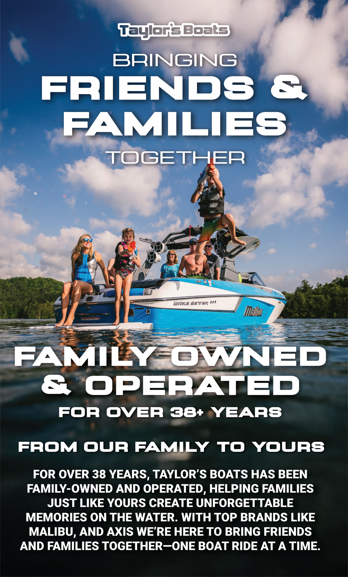 Taylors boats missions is bringing friends and families together and we are so excited to be joining the colorado community in that mission as the new Boat dealer in colorado for MALIBU BOATS and axis boats.